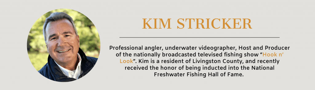 Professional angler, underwater videographer, Host and Producer of the nationally broadcasted televised fishing show “Hook n’ Look”. Kim is a resident of Livingston County, and recently received the honor of being inducted into the National Freshwater Fishing Hall of Fame.